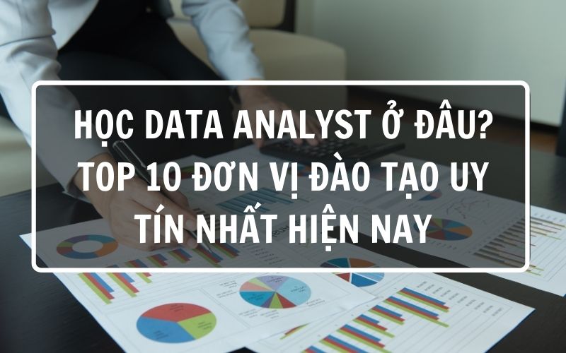 Học Data Analyst ở đâu? Top 10 đơn vị đào tạo uy tín nhất hiện nay